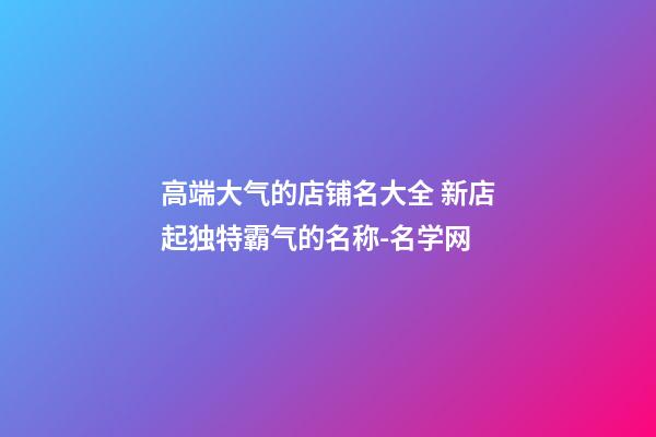 高端大气的店铺名大全 新店起独特霸气的名称-名学网